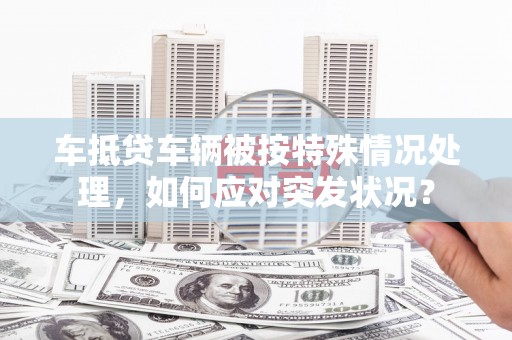 汐止车抵贷车辆被按特殊情况处理，如何应对突发状况？