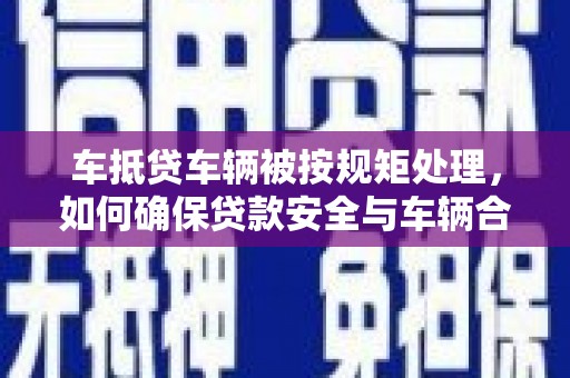隆昌车抵贷车辆被按规矩处理，如何确保贷款安全与车辆合规？